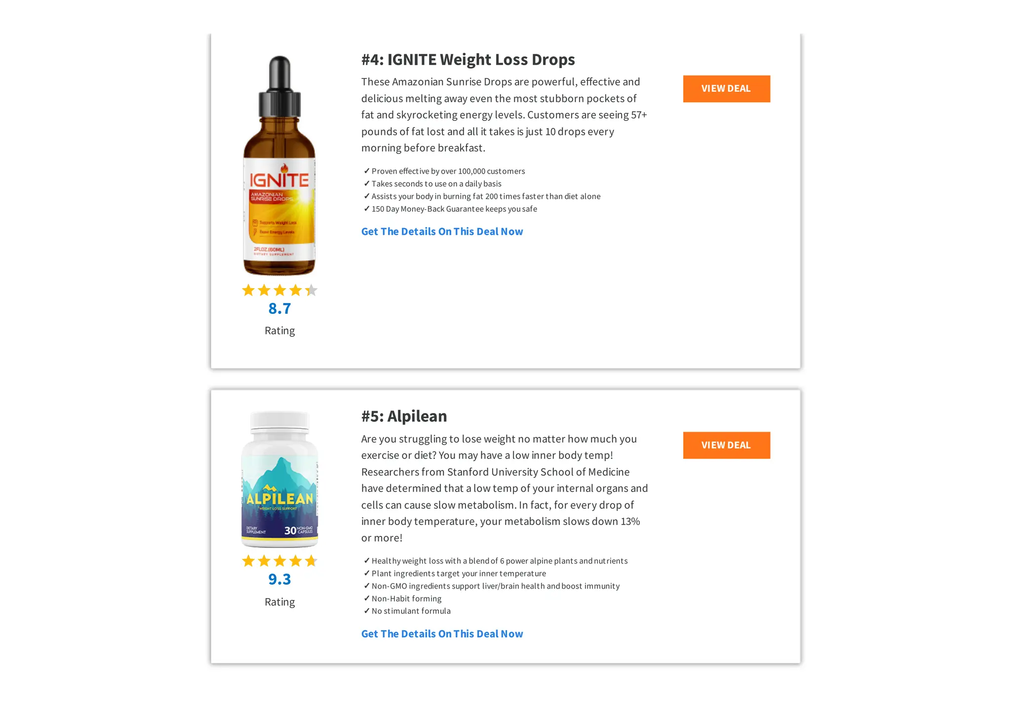 8.7
Rating
#4: IGNITE Weight Loss Drops
These Amazonian Sunrise Drops are powerful, effective and
delicious melting away even the most stubborn pockets of
fat and skyrocketing energy levels. Customers are seeing 57+
pounds of fat lost and all it takes is just 10 drops every
morning before breakfast.
✓ Proven effective by over 100,000 customers
✓ Takes seconds to use on a daily basis
✓ ​
Assists your body in burning fat 200 times faster than diet alone
✓ 150 Day Money-Back Guarantee keeps yousafe
Get The Details OnThis Deal Now
VIEW DEAL
9.3
Rating
#5: Alpilean
Are you struggling to lose weight no matter how much you
exercise or diet? You may have a low inner body temp!
Researchers from Stanford University School of Medicine
have determined that a low temp of your internal organs and
cells can cause slow metabolism. In fact, for every drop of
inner body temperature, your metabolism slows down 13%
or more!
✓ Healthy weight loss with a blendof 6 power alpine plants andnutrients
✓ Plant ingredients target your inner temperature
✓ Non-GMO ingredients support liver/brain health andboost immunity
✓ Non-Habit forming
✓ No stimulant formula
Get The Details OnThis Deal Now
VIEW DEAL
 