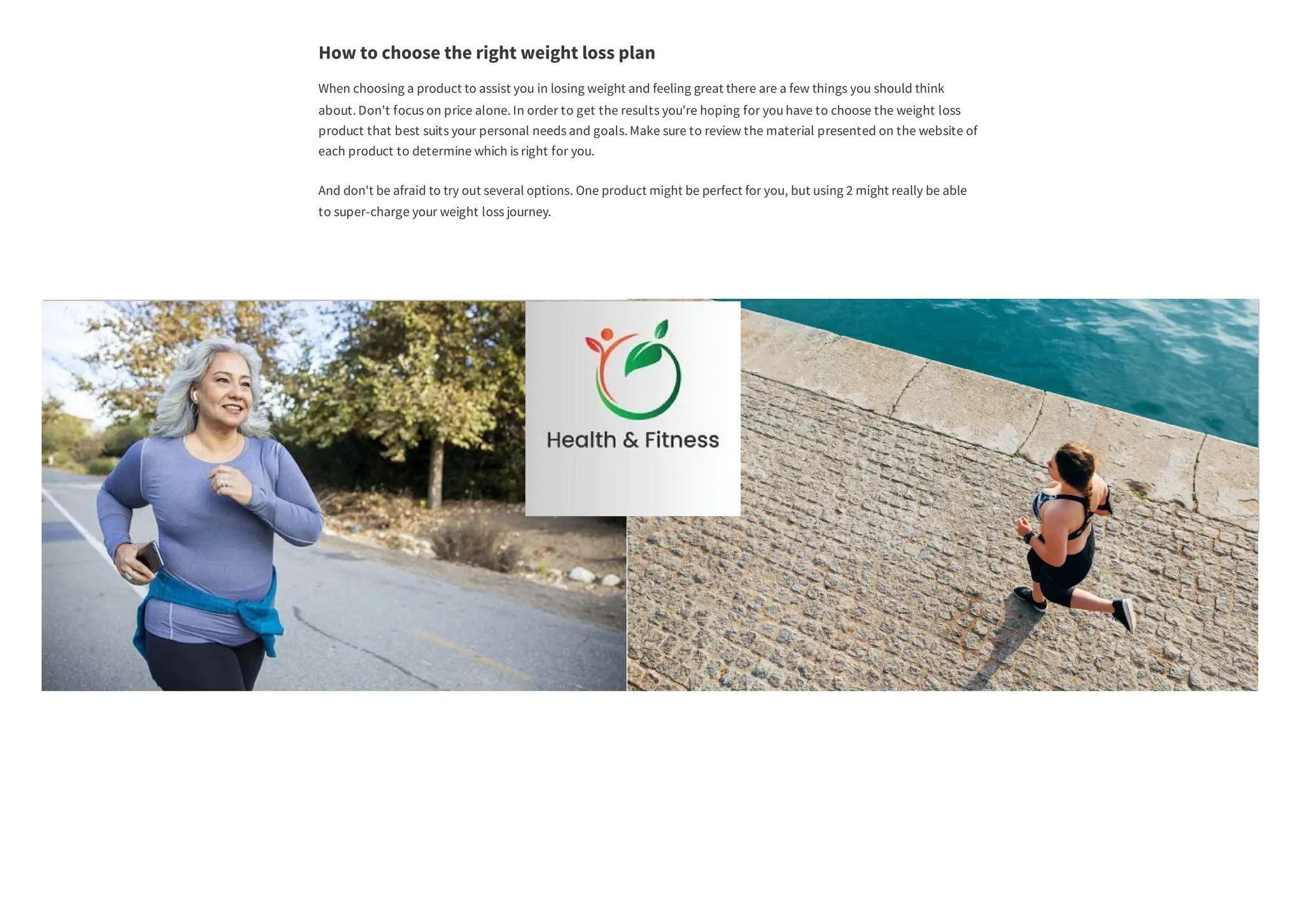 about. Don't focus on price alone. In order to get the results you're hoping for you have to choose the weight loss
product that best suits your personal needs and goals. Make sure to review the material presented on the website of
each product to determine which is right for you.
to super-charge your weight loss journey.
When choosing a product to assist you in losing weight and feeling great there are a few things you should think
And don't be afraid to try out several options. One product might be perfect for you, but using 2 might really be able
How to choose the right weight loss plan
 