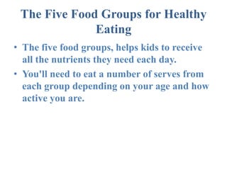 The Five Food Groups for Healthy Eating The five food groups, helps kids to receive all the nutrients they need each day. You'll need to eat a number of serves from each group depending on your age and how active you are. 