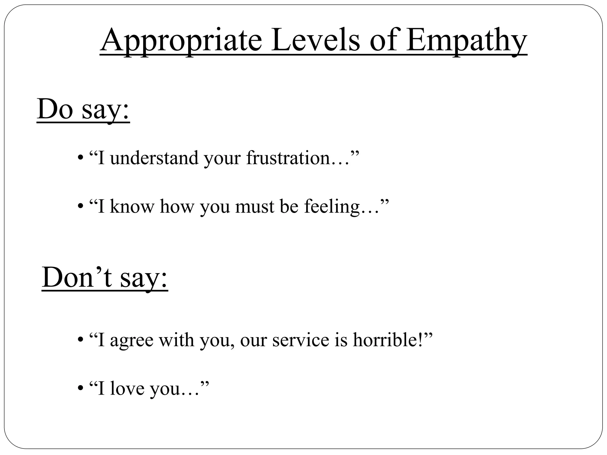 Do say:
Don’t say:
• “I understand your frustration…”
• “I know how you must be feeling…”
• “I agree with you, our service is horrible!”
• “I love you…”
Appropriate Levels of Empathy