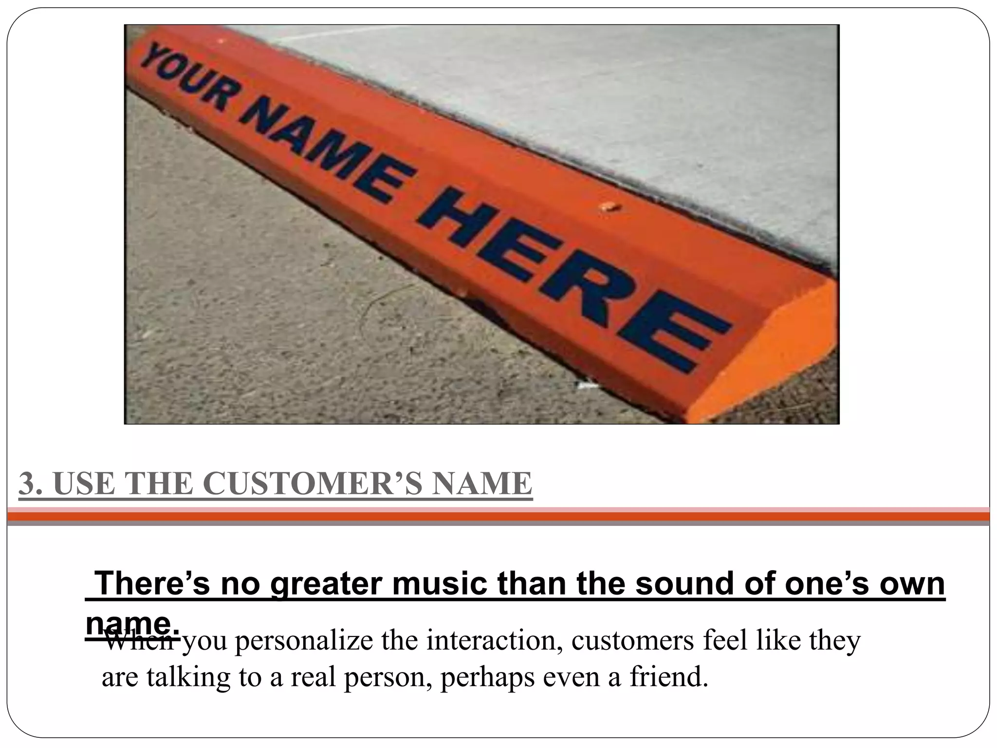 3. USE THE CUSTOMER’S NAME
There’s no greater music than the sound of one’s own
name.When you personalize the interaction, customers feel like they
are talking to a real person, perhaps even a friend.
