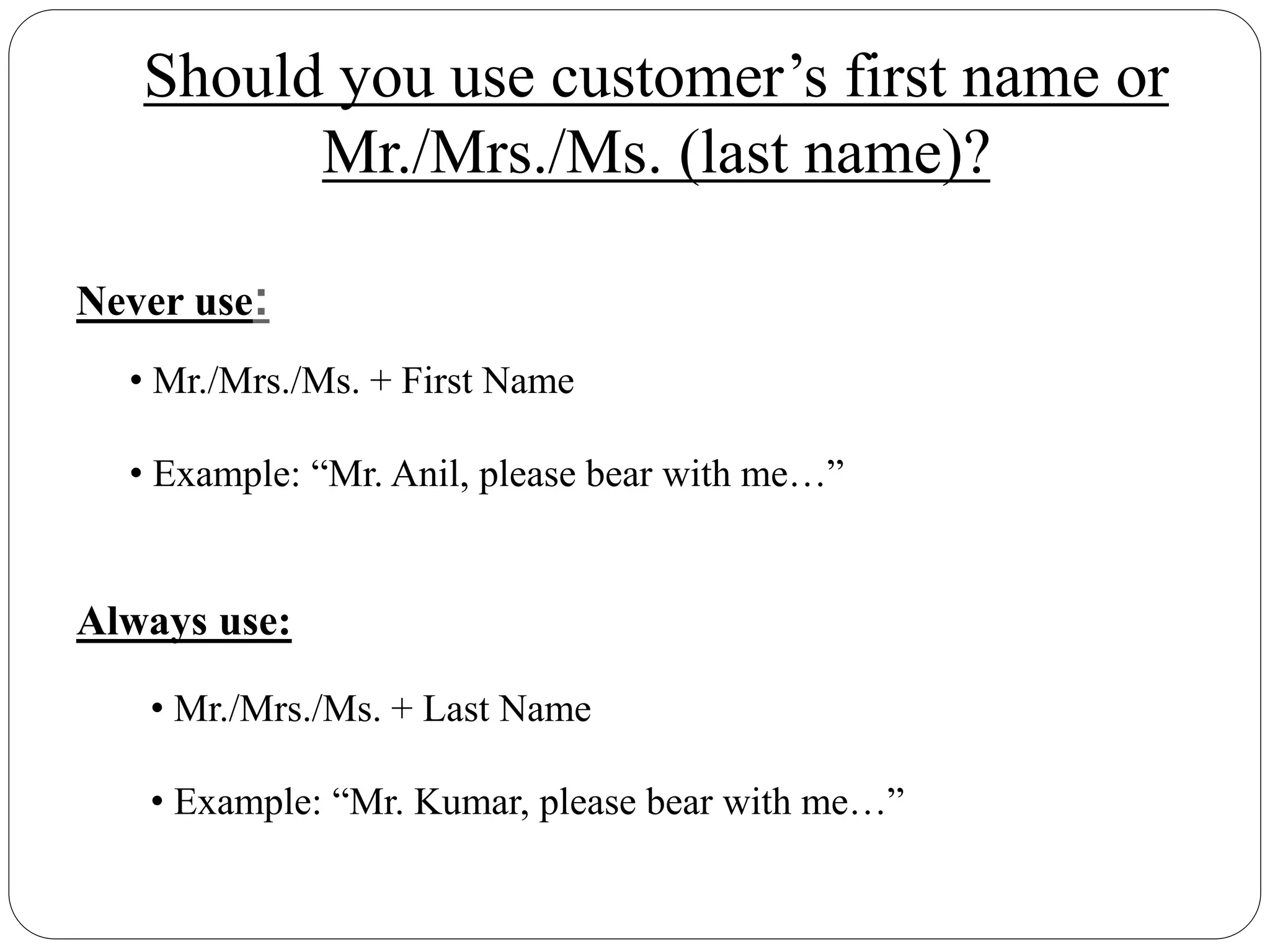 Never use:
• Mr./Mrs./Ms. + First Name
• Example: “Mr. Anil, please bear with me…”
Should you use customer’s first name or
Mr./Mrs./Ms. (last name)?
Always use:
• Mr./Mrs./Ms. + Last Name
• Example: “Mr. Kumar, please bear with me…”