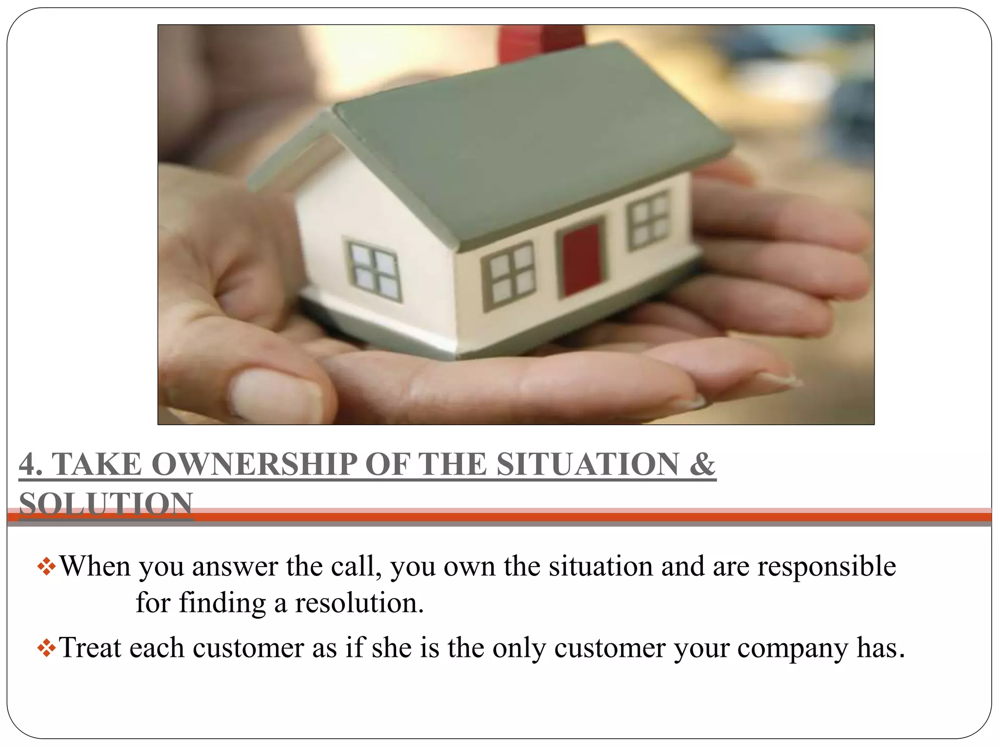 4. TAKE OWNERSHIP OF THE SITUATION &
SOLUTION
When you answer the call, you own the situation and are responsible
for finding a resolution.
Treat each customer as if she is the only customer your company has.