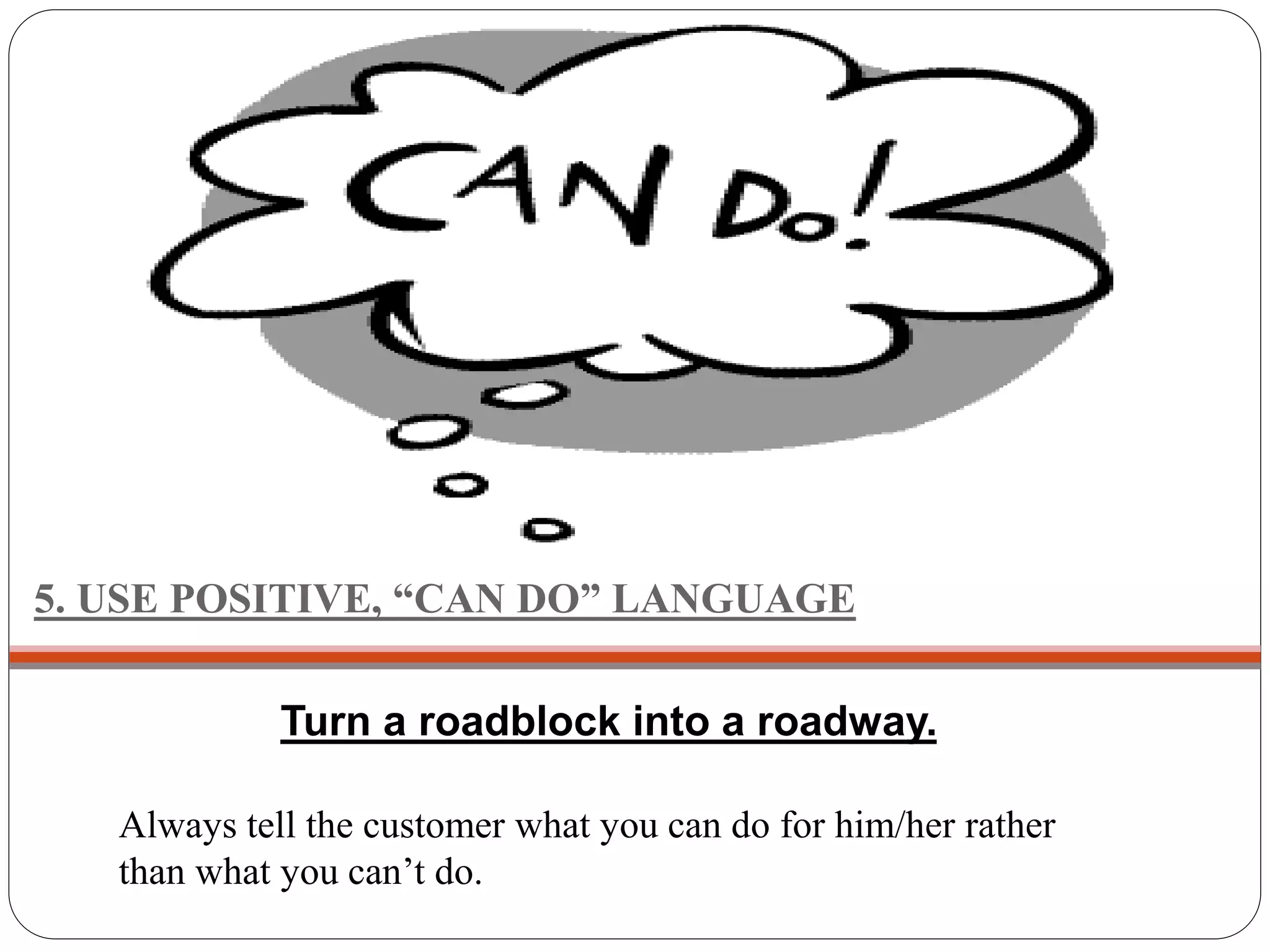 5. USE POSITIVE, “CAN DO” LANGUAGE
Always tell the customer what you can do for him/her rather
than what you can’t do.
Turn a roadblock into a roadway.