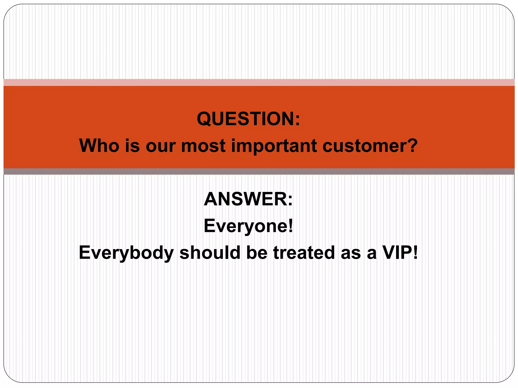 QUESTION:
Who is our most important customer?
ANSWER:
Everyone!
Everybody should be treated as a VIP!