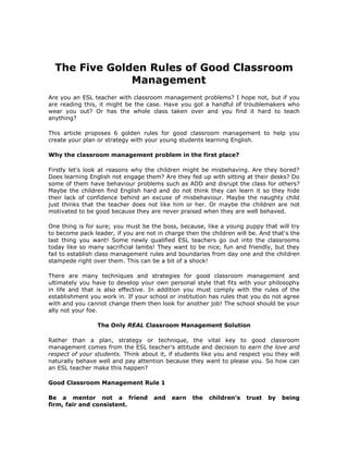 The Five Golden Rules of Good Classroom Management    <br />Are you an ESL teacher with classroom management problems? I hope not, but if you are reading this, it might be the case. Have you got a handful of troublemakers who wear you out? Or has the whole class taken over and you find it hard to teach anything?<br />This article proposes 6 golden rules for good classroom management to help you create your plan or strategy with your young students learning English.<br />Why the classroom management problem in the first place?<br />Firstly let's look at reasons why the children might be misbehaving. Are they bored? Does learning English not engage them? Are they fed up with sitting at their desks? Do some of them have behaviour problems such as ADD and disrupt the class for others? Maybe the children find English hard and do not think they can learn it so they hide their lack of confidence behind an excuse of misbehaviour. Maybe the naughty child just thinks that the teacher does not like him or her. Or maybe the children are not motivated to be good because they are never praised when they are well behaved.<br />One thing is for sure; you must be the boss, because, like a young puppy that will try to become pack leader, if you are not in charge then the children will be. And that's the last thing you want! Some newly qualified ESL teachers go out into the classrooms today like so many sacrificial lambs! They want to be nice, fun and friendly, but they fail to establish class management rules and boundaries from day one and the children stampede right over them. This can be a bit of a shock!<br />There are many techniques and strategies for good classroom management and ultimately you have to develop your own personal style that fits with your philosophy in life and that is also effective. In addition you must comply with the rules of the establishment you work in. If your school or institution has rules that you do not agree with and you cannot change them then look for another job! The school should be your ally not your foe. <br />The Only REAL Classroom Management Solution<br />Rather than a plan, strategy or technique, the vital key to good classroom management comes from the ESL teacher's attitude and decision to earn the love and respect of your students. Think about it, if students like you and respect you they will naturally behave well and pay attention because they want to please you. So how can an ESL teacher make this happen?<br />Good Classroom Management Rule 1<br />Be a mentor not a friend and earn the children's trust by beingfirm, fair and consistent.<br />Save yourself the humiliation of trying to be the students' best buddy, they will probably laugh at you behind your back. Rather be their mentor, a model for them to copy, not only in terms of learning English but also in terms of how you expect them to behave. You are someone they can trust and come to for help. Err on the side of being strict, especially at first. It is harder to become strict if you have been casual and lenient.<br />The children will trust you if you are consistent, clear in establishing the rules from day one and consistent in applying them. Refuse to go on teaching until your rules are applied. If you are inconsistent, if you yell at the children or lose your cool, suddenly punish a child unexpectedly, put them down, be sarcastic or embarrass them, they will know that they cannot trust you.<br />Good Classroom Management Rule 2 <br />Show your EFL / ESL pupils that you care about them. <br />At the same time as being firm and fair in class find opportunities to talk to your ESL students informally outside of class time – for example sharing a walk over to the canteen or down a corridor. When you get the chance ask the children how they are, what sports they like, who their favourite band is at the moment and so on. The children will feel special because you have taken some of your time to speak to them. If the children feel that you know them, you know what they like, what they can't wait to do when they get home and so on, they will truly feel that you care about them. Now tell me, seriously, how much more likely are they to behave when class time comes round? In fact they could even feel embarrassed for playing you up!<br />Another way to communicate that you care is to look at your pupils, make eye contact and smile at them. If you have some ESL pupils you do not like in your class put yourself in their shoes and do whatever it takes to replace your negative feelings with feelings of compassion for that student.<br />Good Classroom Management Rule 3<br />Get closer to your EFL / ESL pupils.<br />Never spend a full class up at the board or at the front, behind your barrier of a desk. Instead, perhaps during an ESL writing task, take some time to sit in next to different students and ask them how they are, ask them if they have anything in particular they would like to ask you that they have not understood, or just tell them that they are doing well and put a couple of ticks on their work.<br />Good Classroom Management Rule 4<br />Praise and encourage good behaviour. <br />Children respond far better to praise than criticism, which only makes them shrivel up inside and feel worthless. Never ever, ever use destructive criticism. Far too many human beings have a lack of self-love, as it is, without propagating it further in the classroom. There is so much good that you can do as an ESL teacher by increasing your pupils' self-esteem through praise and encouragement.<br />If you listen to a rather shocking number of parents, they spend their whole time telling their children to stop doing this or stop doing that, and the whole dialogue is negative. Be conscious and make sure you do not fall into that trap. Focus on the positive in order to draw more attention to it and apply the universal law of quot;
you attract what you focus onquot;
.<br />Make sure you give plenty of praise and encouragement to ESL students who are well behaved. For example, give out tasks to students who are being good, thank them for being well behaved or for doing something quietly. If children are vying to get your attention say; quot;
I'm picking Sarah because she has been so good todayquot;
. <br />If a student is being naughty avoid using his or her name. Children love the sound of their own names – it means they are getting attention. If Johnny is talking say, quot;
I'm listening to Sarah nowquot;
.<br />Rewarding students is all part of the process. This does not mean taking them out to pizza. I personally am against rewarding ESL students in this way. To me it belittles the teacher to have to resort to such things, not to mention the fact that ESL teachers are usually not properly paid for the work they do without having to spend part of their salary on bribes for the children.<br />Instead use ideas that confer responsibility or distinction on the pupil such as: verbal or written praise, a positive note to take home to parents, a star on the work, displaying a particular student's work on the wall, being given a seat of honour, being named the student of the day or week, being given a special responsibility such as running an errand for the teacher, doing the role-call, helping the teacher with a class activity, collecting or giving out materials, leading a group activity or tutoring another student.<br />Good Classroom Management Rule 5<br />Make your teaching style interesting and varied.<br />Tap into all the different ESL learning styles so that you reach all students in your class. Just standing there talking at the board is not going to interest many children anyway, but aside from that, you'll miss the children who mainly learn from tactile and kinaesthetic experience. By using a wide variety of ESL classroom games you will by default dabble in auditory, visual, kinaesthetic and tactile skills and thus engage all your pupils at least some of the time.<br />The other advantage to ESL classroom games is that they engage and motivate the children. It's obvious; if a child is enjoying the learning process then he or she is FAR more likely to pay attention! It important though to choose appropriate games for your class size and classroom configuration.<br />Summary of the Golden Rules for Good ESL Classroom Management<br />These six golden rules will ensure that your ESL pupils trust you because they know what your rules are and that you will apply them. Your pupils will like you because you show them you care by taking time to talk to them and by getting close to them physically. They will like you because you make them feel good about themselves and learning English through your encouragement and enthusiasm. Finally they will respect you for your stimulating teaching through the use of ESL games, ESL stories, songs or ESL plays that tap into all learning styles.<br />