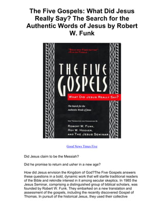 The Five Gospels: What Did Jesus
   Really Say? The Search for the
 Authentic Words of Jesus by Robert
              W. Funk




                            Good News Times Five


Did Jesus claim to be the Messiah?

Did he promise to return and usher in a new age?

How did Jesus envision the Kingdom of God?The Five Gospels answers
these questions in a bold, dynamic work that will startle traditional readers
of the Bible and rekindle interest in it among secular skeptics. In 1985 the
Jesus Seminar, comprising a distinguished group of biblical scholars, was
founded by Robert W. Funk. They embarked on a new translation and
assessment of the gospels, including the recently discovered Gospel of
Thomas. In pursuit of the historical Jesus, they used their collective
 