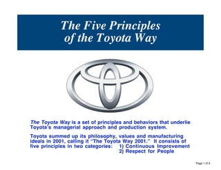 The Five Principles
            of the Toyota Way




The Toyota Way is a set of principles and behaviors that underlie
Toyotaʼs managerial approach and production system.
Toyota summed up its philosophy, values and manufacturing
ideals in 2001, calling it “The Toyota Way 2001.” It consists of
five principles in two categories: 1) Continuous Improvement
                                     2) Respect for People

                                                                    Page 1 of 6
 