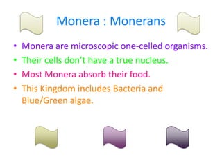 Monera : MoneransMonera are microscopic one-celled organisms.Their cells don’t have a true nucleus.Most Monera absorb their food.This Kingdom includes Bacteria and Blue/Green algae.