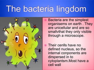  Bacteria are the simplest
organisems on earth . They
are unicellular and are so
smallvthat they only visible
through a microscope.
 Their cenlls have no
defined nucleus, so the
internal conponents are
dirspersed in to
cytoplantsm.Most have a
cell wall
 