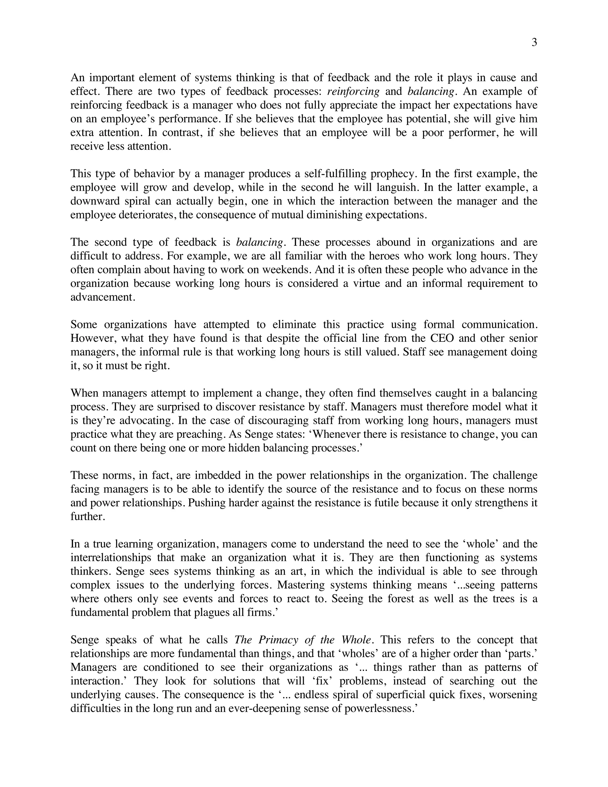 3
An important element of systems thinking is that of feedback and the role it plays in cause and
effect. There are two types of feedback processes: reinforcing and balancing. An example of
reinforcing feedback is a manager who does not fully appreciate the impact her expectations have
on an employee’s performance. If she believes that the employee has potential, she will give him
extra attention. In contrast, if she believes that an employee will be a poor performer, he will
receive less attention.
This type of behavior by a manager produces a self-fulfilling prophecy. In the first example, the
employee will grow and develop, while in the second he will languish. In the latter example, a
downward spiral can actually begin, one in which the interaction between the manager and the
employee deteriorates, the consequence of mutual diminishing expectations.
The second type of feedback is balancing. These processes abound in organizations and are
difficult to address. For example, we are all familiar with the heroes who work long hours. They
often complain about having to work on weekends. And it is often these people who advance in the
organization because working long hours is considered a virtue and an informal requirement to
advancement.
Some organizations have attempted to eliminate this practice using formal communication.
However, what they have found is that despite the official line from the CEO and other senior
managers, the informal rule is that working long hours is still valued. Staff see management doing
it, so it must be right.
When managers attempt to implement a change, they often find themselves caught in a balancing
process. They are surprised to discover resistance by staff. Managers must therefore model what it
is they’re advocating. In the case of discouraging staff from working long hours, managers must
practice what they are preaching. As Senge states: ‘Whenever there is resistance to change, you can
count on there being one or more hidden balancing processes.’
These norms, in fact, are imbedded in the power relationships in the organization. The challenge
facing managers is to be able to identify the source of the resistance and to focus on these norms
and power relationships. Pushing harder against the resistance is futile because it only strengthens it
further.
In a true learning organization, managers come to understand the need to see the ‘whole’ and the
interrelationships that make an organization what it is. They are then functioning as systems
thinkers. Senge sees systems thinking as an art, in which the individual is able to see through
complex issues to the underlying forces. Mastering systems thinking means ‘...seeing patterns
where others only see events and forces to react to. Seeing the forest as well as the trees is a
fundamental problem that plagues all firms.’
Senge speaks of what he calls The Primacy of the Whole. This refers to the concept that
relationships are more fundamental than things, and that ‘wholes’ are of a higher order than ‘parts.’
Managers are conditioned to see their organizations as ‘... things rather than as patterns of
interaction.’ They look for solutions that will ‘fix’ problems, instead of searching out the
underlying causes. The consequence is the ‘... endless spiral of superficial quick fixes, worsening
difficulties in the long run and an ever-deepening sense of powerlessness.’
 
