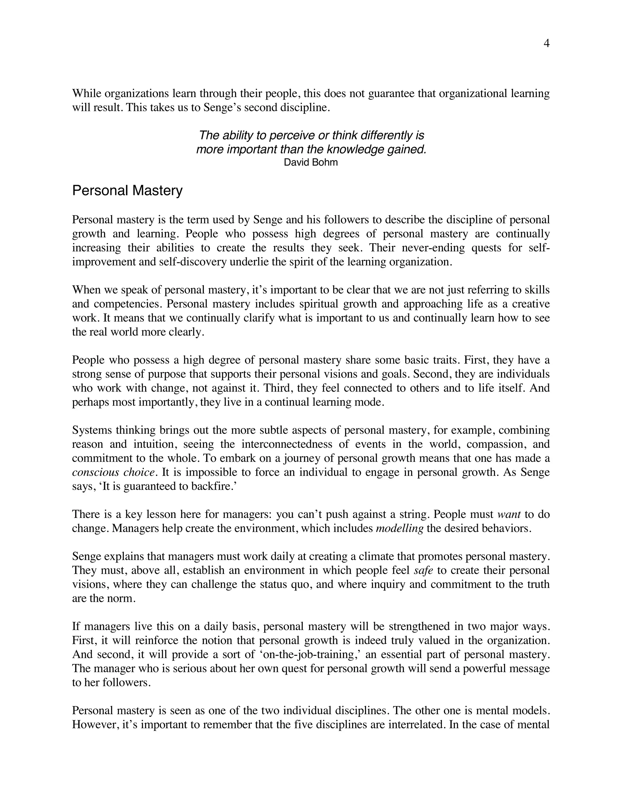 4
While organizations learn through their people, this does not guarantee that organizational learning
will result. This takes us to Senge’s second discipline.
The ability to perceive or think differently is
more important than the knowledge gained.
David Bohm
Personal Mastery
Personal mastery is the term used by Senge and his followers to describe the discipline of personal
growth and learning. People who possess high degrees of personal mastery are continually
increasing their abilities to create the results they seek. Their never-ending quests for self-
improvement and self-discovery underlie the spirit of the learning organization.
When we speak of personal mastery, it’s important to be clear that we are not just referring to skills
and competencies. Personal mastery includes spiritual growth and approaching life as a creative
work. It means that we continually clarify what is important to us and continually learn how to see
the real world more clearly.
People who possess a high degree of personal mastery share some basic traits. First, they have a
strong sense of purpose that supports their personal visions and goals. Second, they are individuals
who work with change, not against it. Third, they feel connected to others and to life itself. And
perhaps most importantly, they live in a continual learning mode.
Systems thinking brings out the more subtle aspects of personal mastery, for example, combining
reason and intuition, seeing the interconnectedness of events in the world, compassion, and
commitment to the whole. To embark on a journey of personal growth means that one has made a
conscious choice. It is impossible to force an individual to engage in personal growth. As Senge
says, ‘It is guaranteed to backfire.’
There is a key lesson here for managers: you can’t push against a string. People must want to do
change. Managers help create the environment, which includes modelling the desired behaviors.
Senge explains that managers must work daily at creating a climate that promotes personal mastery.
They must, above all, establish an environment in which people feel safe to create their personal
visions, where they can challenge the status quo, and where inquiry and commitment to the truth
are the norm.
If managers live this on a daily basis, personal mastery will be strengthened in two major ways.
First, it will reinforce the notion that personal growth is indeed truly valued in the organization.
And second, it will provide a sort of ‘on-the-job-training,’ an essential part of personal mastery.
The manager who is serious about her own quest for personal growth will send a powerful message
to her followers.
Personal mastery is seen as one of the two individual disciplines. The other one is mental models.
However, it’s important to remember that the five disciplines are interrelated. In the case of mental
 