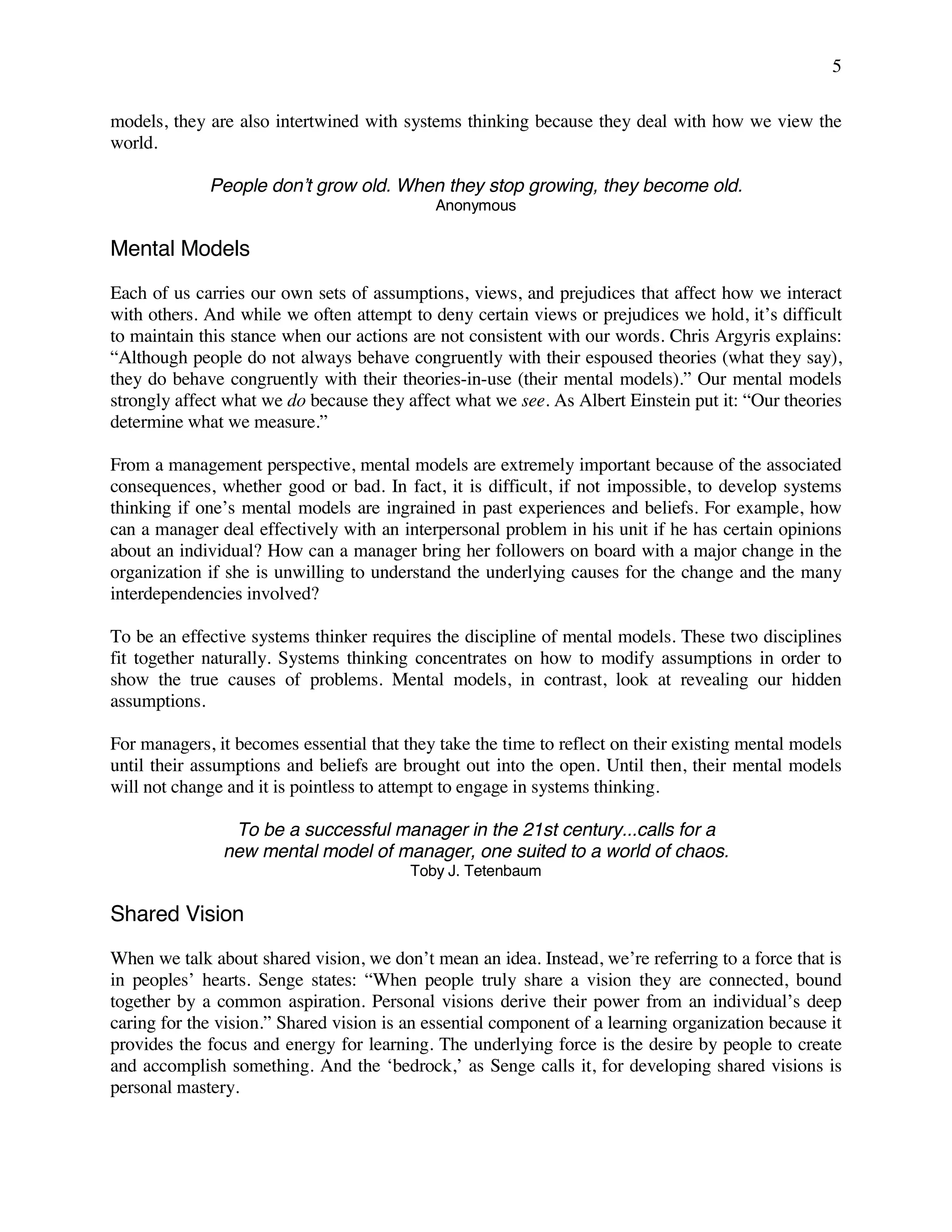 5
models, they are also intertwined with systems thinking because they deal with how we view the
world.
People don’t grow old. When they stop growing, they become old.
Anonymous
Mental Models
Each of us carries our own sets of assumptions, views, and prejudices that affect how we interact
with others. And while we often attempt to deny certain views or prejudices we hold, it’s difficult
to maintain this stance when our actions are not consistent with our words. Chris Argyris explains:
“Although people do not always behave congruently with their espoused theories (what they say),
they do behave congruently with their theories-in-use (their mental models).” Our mental models
strongly affect what we do because they affect what we see. As Albert Einstein put it: “Our theories
determine what we measure.”
From a management perspective, mental models are extremely important because of the associated
consequences, whether good or bad. In fact, it is difficult, if not impossible, to develop systems
thinking if one’s mental models are ingrained in past experiences and beliefs. For example, how
can a manager deal effectively with an interpersonal problem in his unit if he has certain opinions
about an individual? How can a manager bring her followers on board with a major change in the
organization if she is unwilling to understand the underlying causes for the change and the many
interdependencies involved?
To be an effective systems thinker requires the discipline of mental models. These two disciplines
fit together naturally. Systems thinking concentrates on how to modify assumptions in order to
show the true causes of problems. Mental models, in contrast, look at revealing our hidden
assumptions.
For managers, it becomes essential that they take the time to reflect on their existing mental models
until their assumptions and beliefs are brought out into the open. Until then, their mental models
will not change and it is pointless to attempt to engage in systems thinking.
To be a successful manager in the 21st century...calls for a
new mental model of manager, one suited to a world of chaos.
Toby J. Tetenbaum
Shared Vision
When we talk about shared vision, we don’t mean an idea. Instead, we’re referring to a force that is
in peoples’ hearts. Senge states: “When people truly share a vision they are connected, bound
together by a common aspiration. Personal visions derive their power from an individual’s deep
caring for the vision.” Shared vision is an essential component of a learning organization because it
provides the focus and energy for learning. The underlying force is the desire by people to create
and accomplish something. And the ‘bedrock,’ as Senge calls it, for developing shared visions is
personal mastery.
 
