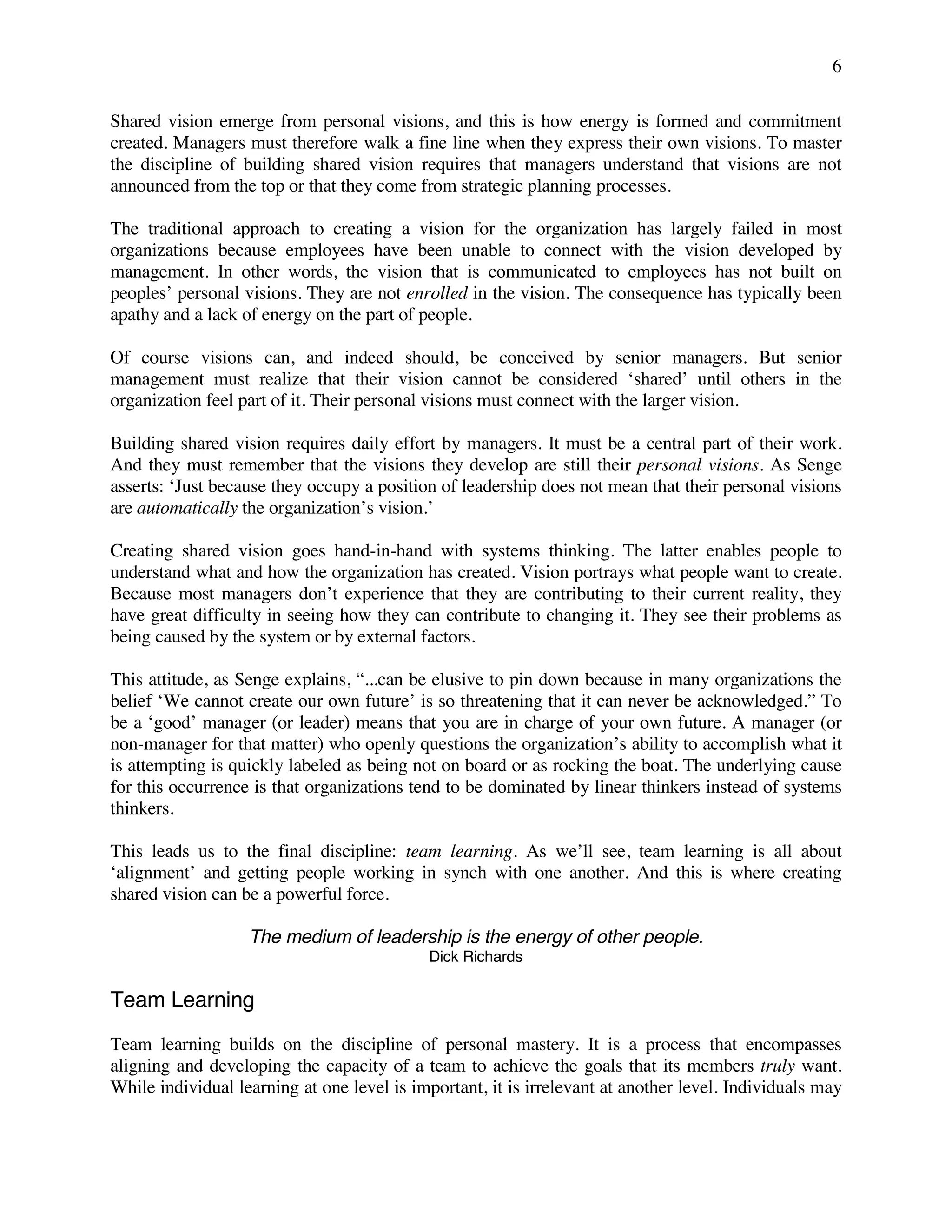 6
Shared vision emerge from personal visions, and this is how energy is formed and commitment
created. Managers must therefore walk a fine line when they express their own visions. To master
the discipline of building shared vision requires that managers understand that visions are not
announced from the top or that they come from strategic planning processes.
The traditional approach to creating a vision for the organization has largely failed in most
organizations because employees have been unable to connect with the vision developed by
management. In other words, the vision that is communicated to employees has not built on
peoples’ personal visions. They are not enrolled in the vision. The consequence has typically been
apathy and a lack of energy on the part of people.
Of course visions can, and indeed should, be conceived by senior managers. But senior
management must realize that their vision cannot be considered ‘shared’ until others in the
organization feel part of it. Their personal visions must connect with the larger vision.
Building shared vision requires daily effort by managers. It must be a central part of their work.
And they must remember that the visions they develop are still their personal visions. As Senge
asserts: ‘Just because they occupy a position of leadership does not mean that their personal visions
are automatically the organization’s vision.’
Creating shared vision goes hand-in-hand with systems thinking. The latter enables people to
understand what and how the organization has created. Vision portrays what people want to create.
Because most managers don’t experience that they are contributing to their current reality, they
have great difficulty in seeing how they can contribute to changing it. They see their problems as
being caused by the system or by external factors.
This attitude, as Senge explains, “...can be elusive to pin down because in many organizations the
belief ‘We cannot create our own future’ is so threatening that it can never be acknowledged.” To
be a ‘good’ manager (or leader) means that you are in charge of your own future. A manager (or
non-manager for that matter) who openly questions the organization’s ability to accomplish what it
is attempting is quickly labeled as being not on board or as rocking the boat. The underlying cause
for this occurrence is that organizations tend to be dominated by linear thinkers instead of systems
thinkers.
This leads us to the final discipline: team learning. As we’ll see, team learning is all about
‘alignment’ and getting people working in synch with one another. And this is where creating
shared vision can be a powerful force.
The medium of leadership is the energy of other people.
Dick Richards
Team Learning
Team learning builds on the discipline of personal mastery. It is a process that encompasses
aligning and developing the capacity of a team to achieve the goals that its members truly want.
While individual learning at one level is important, it is irrelevant at another level. Individuals may
 