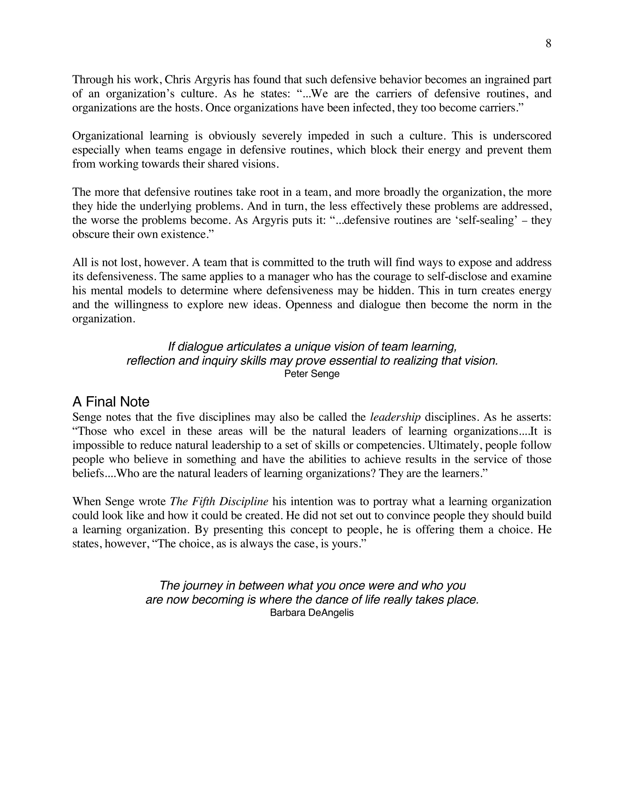 8
Through his work, Chris Argyris has found that such defensive behavior becomes an ingrained part
of an organization’s culture. As he states: “...We are the carriers of defensive routines, and
organizations are the hosts. Once organizations have been infected, they too become carriers.”
Organizational learning is obviously severely impeded in such a culture. This is underscored
especially when teams engage in defensive routines, which block their energy and prevent them
from working towards their shared visions.
The more that defensive routines take root in a team, and more broadly the organization, the more
they hide the underlying problems. And in turn, the less effectively these problems are addressed,
the worse the problems become. As Argyris puts it: “...defensive routines are ‘self-sealing’ − they
obscure their own existence.”
All is not lost, however. A team that is committed to the truth will find ways to expose and address
its defensiveness. The same applies to a manager who has the courage to self-disclose and examine
his mental models to determine where defensiveness may be hidden. This in turn creates energy
and the willingness to explore new ideas. Openness and dialogue then become the norm in the
organization.
If dialogue articulates a unique vision of team learning,
reflection and inquiry skills may prove essential to realizing that vision.
Peter Senge
A Final Note
Senge notes that the five disciplines may also be called the leadership disciplines. As he asserts:
“Those who excel in these areas will be the natural leaders of learning organizations....It is
impossible to reduce natural leadership to a set of skills or competencies. Ultimately, people follow
people who believe in something and have the abilities to achieve results in the service of those
beliefs....Who are the natural leaders of learning organizations? They are the learners.”
When Senge wrote The Fifth Discipline his intention was to portray what a learning organization
could look like and how it could be created. He did not set out to convince people they should build
a learning organization. By presenting this concept to people, he is offering them a choice. He
states, however, “The choice, as is always the case, is yours.”
The journey in between what you once were and who you
are now becoming is where the dance of life really takes place.
Barbara DeAngelis
 