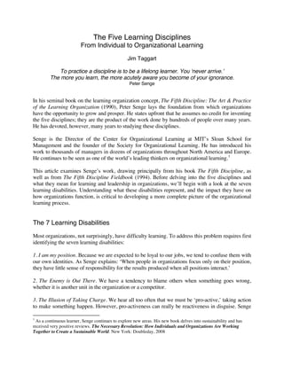 The Five Learning Disciplines
From Individual to Organizational Learning
Jim Taggart
To practice a discipline is to be a lifelong learner. You ‘never arrive.’
The more you learn, the more acutely aware you become of your ignorance.
Peter Senge
In his seminal book on the learning organization concept, The Fifth Discipline: The Art & Practice
of the Learning Organization (1990), Peter Senge lays the foundation from which organizations
have the opportunity to grow and prosper. He states upfront that he assumes no credit for inventing
the five disciplines; they are the product of the work done by hundreds of people over many years.
He has devoted, however, many years to studying these disciplines.
Senge is the Director of the Center for Organizational Learning at MIT’s Sloan School for
Management and the founder of the Society for Organizational Learning. He has introduced his
work to thousands of managers in dozens of organizations throughout North America and Europe.
He continues to be seen as one of the world’s leading thinkers on organizational learning.1
This article examines Senge’s work, drawing principally from his book The Fifth Discipline, as
well as from The Fifth Discipline Fieldbook (1994). Before delving into the five disciplines and
what they mean for learning and leadership in organizations, we’ll begin with a look at the seven
learning disabilities. Understanding what these disabilities represent, and the impact they have on
how organizations function, is critical to developing a more complete picture of the organizational
learning process.
The 7 Learning Disabilities
Most organizations, not surprisingly, have difficulty learning. To address this problem requires first
identifying the seven learning disabilities:
1. I am my position. Because we are expected to be loyal to our jobs, we tend to confuse them with
our own identities. As Senge explains: ‘When people in organizations focus only on their position,
they have little sense of responsibility for the results produced when all positions interact.’
2. The Enemy is Out There. We have a tendency to blame others when something goes wrong,
whether it is another unit in the organization or a competitor.
3. The Illusion of Taking Charge. We hear all too often that we must be ‘pro-active,’ taking action
to make something happen. However, pro-activeness can really be reactiveness in disguise. Senge
1
As a continuous learner, Senge continues to explore new areas. His new book delves into sustainability and has
received very positive reviews. The Necessary Revolution: How Individuals and Organizations Are Working
Together to Create a Sustainable World. New York: Doubleday, 2008
 