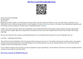 The Five Levels Of Leadership Essay
The Five Levels Of Leadership
By Nick Pollice
Jun 30, 2011
Becoming an effective leader is a lot like being in the stock market. You don 't make your fortune in a day; you make it daily, a little bit at a time.
What matters most is what you do day after day, over the long haul. The secret to leadership success is investing in your leadership development, much
like letting your assets compound. The final result is "Leadership Growth" over time.
Leaders aren 't born; their made. The process of leadership is long, complicated and has made elements. Respect, dignity, discipline, people skills,
vision, emotional strength, opportunity, preparedness and experience are just some of the intangible elements which come into play when talking
leadership.
We can, over a period of time, increase our leadership potential if we can understand and accept the five levels of leadership. They are:
Level One – Leadership From Position
This is the basic level of leadership. At this level people follow you because they have to. Your ability to lead people is totally geared to your position
and does not exceed beyond the lines of your job description or the authority granted to you by the company and your boss. Your security with the
company is based on title and position, not talent.
To be an effective leader at this level know your job, be prepared to accept responsibility, exercise authority with caution, assess the strengths and short
comings of your people, do more than what is
Get more content on HelpWriting.net
 