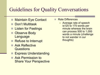 Guidelines for Quality Conversations
 Maintain Eye Contact
 Don’t Multitask
 Listen for Feelings
 Observe Body
Language
 Refuse to Interrupt
 Ask Reflective
Questions
 Express Understanding
 Ask Permission to
Share Your Perspective
 Rate Differences
 Average rate of speech
is125 to 175 words per
minute whereas the brain
can process 500 to 1,000
words a minute (challenge
to not wander in our
thoughts)
 