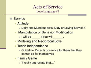 Acts of Service
Love Language #4
 Service
 Attitude
 Daily and Mundane Acts: Duty or Loving Service?
 Manipulation or Behavior Modification
 I will do _____ if you will ______.
 Modeling and Reciprocal Love
 Teach Independence
 Guideline: Do acts of service for them that they
cannot do for themselves
 Family Game
 “I really appreciate that…”
 