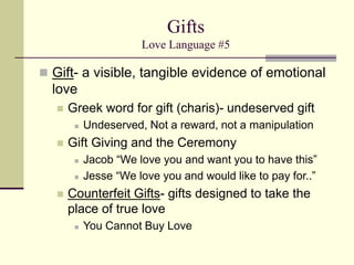 Gifts
Love Language #5
 Gift- a visible, tangible evidence of emotional
love
 Greek word for gift (charis)- undeserved gift
 Undeserved, Not a reward, not a manipulation
 Gift Giving and the Ceremony
 Jacob “We love you and want you to have this”
 Jesse “We love you and would like to pay for..”
 Counterfeit Gifts- gifts designed to take the
place of true love
 You Cannot Buy Love
 