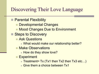 Discovering Their Love Language
 Parental Flexibility
 Developmental Changes
 Mood Changes Due to Environment
 Steps to Discovery
 Ask Questions
 What would make our relationship better?
 Make Observations
 How do they show love?
 Experiment
 Treatment= Tx (Tx1 then Tx2 then Tx3 etc…)
 Give them a choice between Tx1
 