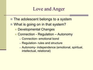 Love and Anger
 The adolescent belongs to a system
 What is going on in that system?
 Developmental Changes
 Connection - Regulation – Autonomy
 Connection- emotional bond
 Regulation- rules and structure
 Autonomy- independence (emotional, spiritual,
intellectual, relational)
 