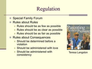 Regulation
Teresa Langston
 Special Family Forum
 Rules about Rules
 Rules should be as few as possible
 Rules should be as clear as possible
 Rules should be as fair as possible
 Rules about Consequences
 Should be determined before a
violation
 Should be administered with love
 Should be administered with
consistency
 