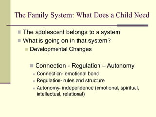 The Family System: What Does a Child Need
 The adolescent belongs to a system
 What is going on in that system?
 Developmental Changes
 Connection - Regulation – Autonomy
 Connection- emotional bond
 Regulation- rules and structure
 Autonomy- independence (emotional, spiritual,
intellectual, relational)
 