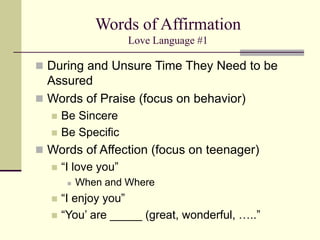 Words of Affirmation
Love Language #1
 During and Unsure Time They Need to be
Assured
 Words of Praise (focus on behavior)
 Be Sincere
 Be Specific
 Words of Affection (focus on teenager)
 “I love you”
 When and Where
 “I enjoy you”
 “You’ are _____ (great, wonderful, …..”
 