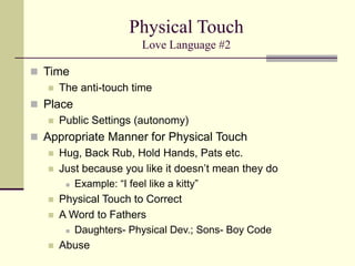 Physical Touch
Love Language #2
 Time
 The anti-touch time
 Place
 Public Settings (autonomy)
 Appropriate Manner for Physical Touch
 Hug, Back Rub, Hold Hands, Pats etc.
 Just because you like it doesn’t mean they do
 Example: “I feel like a kitty”
 Physical Touch to Correct
 A Word to Fathers
 Daughters- Physical Dev.; Sons- Boy Code
 Abuse
 