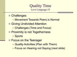 Quality Time
Love Language #3
 Challenges
 Movement Towards Peers is Normal
 Giving Undivided Attention
 Challenges (Time and Focus)
 Proximity is not Togetherness
 Sports
 Focus on the Teenager
 Quality Activities (Plan with Them)
 Focus on Hearing not Saying (next slide)
 