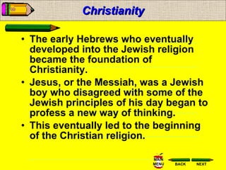 Christianity The early Hebrews who eventually developed into the Jewish religion became the foundation of Christianity.  Jesus, or the Messiah, was a Jewish boy who disagreed with some of the Jewish principles of his day began to profess a new way of thinking.  This eventually led to the beginning of the Christian religion.  