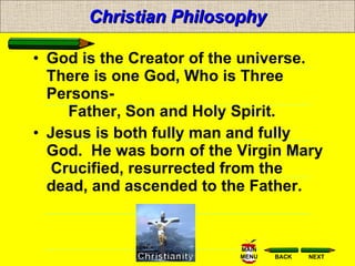 Christian Philosophy God is the Creator of the universe. There is one God, Who is Three  Persons-       Father, Son and Holy Spirit.  Jesus is both fully man and fully God.  He was born of the Virgin Mary   Crucified, resurrected from the dead, and ascended to the Father.  