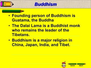 Buddhism Founding person of Buddhism is Guatama, the Buddha The Dalai Lama is a Buddhist monk who remains the leader of the Tibetans. Buddhism is a major religion in China, Japan, India, and Tibet. 