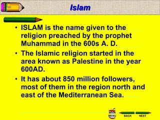 Islam ISLAM is the name given to the religion preached by the prophet Muhammad in the 600s A. D. The Islamic religion started in the area known as Palestine in the year 600AD.  It has about 850 million followers, most of them in the region north and east of the Mediterranean Sea. 