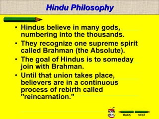 Hindu Philosophy Hindus believe in many gods, numbering into the thousands.  They recognize one supreme spirit called Brahman (the Absolute). The goal of Hindus is to someday join with Brahman.  Until that union takes place, believers are in a continuous process of rebirth called "reincarnation." 