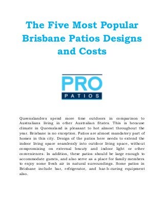 The Five Most Popular
Brisbane Patios Designs
and Costs
Queenslanders spend more time outdoors in comparison to
Australians living in other Australian States. This is because
climate in Queensland is pleasant to hot almost throughout the
year. Brisbane is no exception. Patios are almost mandatory part of
homes in this city. Design of the patios here needs to extend the
indoor living space seamlessly into outdoor living space, without
compromising on external beauty and indoor light or other
conveniences. In addition, these patios should be large enough to
accommodate guests, and also serve as a place for family members
to enjoy some fresh air in natural surroundings. Some patios in
Brisbane include bar, refrigerator, and bar-b-cueing equipment
also.
 