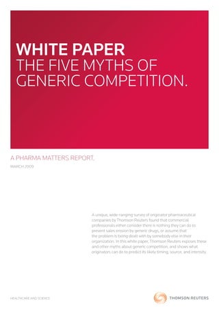 WHITE PAPER
   The five myThs of
   generic compeTiTion.



A PHARMA MATTERS REPORT.
march 2009




                         a unique, wide-ranging survey of originator pharmaceutical
                         companies by Thomson reuters found that commercial
                         professionals either consider there is nothing they can do to
                         prevent sales erosion by generic drugs, or assume that
                         the problem is being dealt with by somebody else in their
                         organization. in this white paper, Thomson reuters exposes these
                         and other myths about generic competition, and shows what
                         originators can do to predict its likely timing, source, and intensity.




healThcare and science
 
