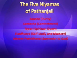 Saucha (Purity)
Santosha (Contentment)
Tapas (Spiritual Quest)
Svadhyaya (Self-study and Mastery)
Ishvara Pranidhana (Surrender to God)
 