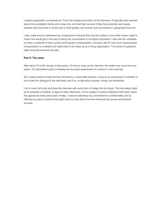 I explore geographic considerations. From the background portion of the interview, I'll typically have learned
where the candidate's family and in-laws live, and that help uncover if they have parental care issues,
whether they have kids in school and in what grades, and overall, how connected to a geography they are.


I also make sure to understand any employment contracts that may be in place or any other reason, legal or
moral, that would get in the way of taking the conversation to its logical conclusion. I also ask the candidate
to share a snapshot of their current and long-term compensation, and get a feel for how much equity-based
compensation is unvested and might have to be made up by a hiring organization. This series of questions
helps bring the practical into play.


Part 5: The close


After about 75 to 90 minutes of discussion, it's time to wrap up the interview. No matter how much time you
spend, it's impossible to get a complete and accurate assessment of a person in one interview.


So it makes sense to keep the first interview to a reasonable duration, come to an assessment of whether or
not to take the dialogue to the next level, and if so, to talk about process, timing, and schedules.


I try to come full circle and close the interview with some form of bridge into the future. The next steps might
be to schedule a meeting, to agree to take references, and to supply or receive additional information about
the opportunity being discussed. Finally, I close by reiterating my commitment to confidentiality and by
offering any piece of advice that might come to mind about how the individual can pursue and achieve
success.
 