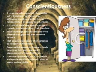 Conscientiousness
• A tendency to be organized , dependable ,
self – disciplined , dutiful , aim for
achievement and planned for the aim
rather getting it by spontaneous behavior.
• It is related to the way in which people
control , regulate and direct their impulses.
• People with high conscientiousness often
planned their goals and aims and then
follow it.
• High Conscientiousness is often perceived
as stubborn and obsessive.
• People with low conscientiousness tends
to achieve their goals and aim by
spontaneous moves and behavior.
• Low conscientiousness are often flexible
and spontaneous but can be perceived as
sloppy and unreliable.
 
