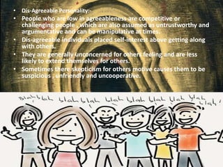 • Dis-Agreeable Personality:-
• People who are low in agreeableness are competitive or
challenging people , which are also assumed as untrustworthy and
argumentative and can be manipulative at times.
• Dis-agreeable individuals placed self-interest above getting along
with others.
• They are generally unconcerned for others feeling and are less
likely to extend themselves for others.
• Sometimes there skepticism for others motive causes them to be
suspicious , unfriendly and uncooperative.
 