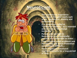 Neuroticism
• The tendency to experience
unpleasant thoughts easily such
anger , depression , anxiety and
vulnerability…
• It is sometimes called as
“Emotional Stability” or is reversed
and termed as “Emotional
Instability”….
• Person who are high in
Neuroticism are emotionally
reactive and vulnerable to stress ….
• They interpret small problems and
threatening and minor frustration
as hopelessly difficult….
• There negatively emotional
reactions remains for a long period
of time ….
 