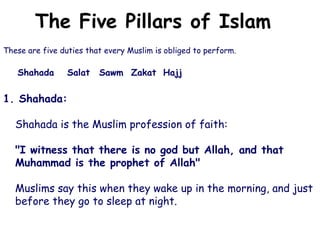 The Five Pillars of Islam
These are five duties that every Muslim is obliged to perform.
Shahada Salat Sawm Zakat Hajj
1. Shahada:
Shahada is the Muslim profession of faith:
"I witness that there is no god but Allah, and that
Muhammad is the prophet of Allah"
Muslims say this when they wake up in the morning, and just
before they go to sleep at night.
 