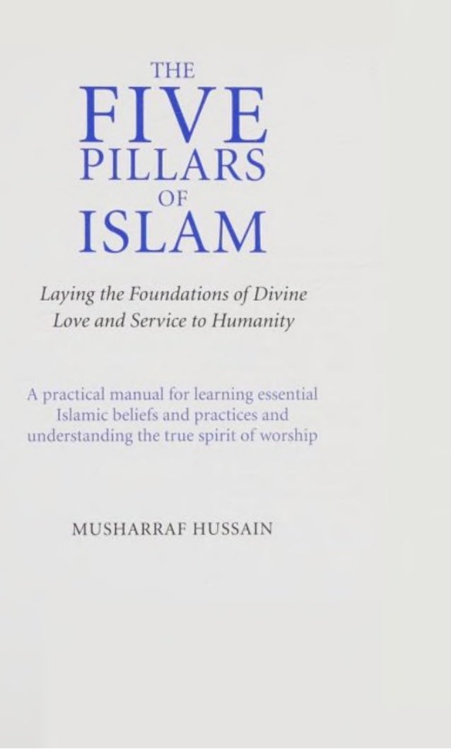 THE
FIVE
PILLARS
ISLAM
Laying the Foundations ofDivine
Love and Service to Humanity
A practical manual for learning essential
Islamic beliefs and practices and
understanding the true spirit ofworship
MUSHARRAF HUSSAIN
 