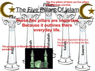 The Five Pillars Of Islam These five pillars are important Because it outlines there everyday life. The five pillars of Islam are five pillars that Muslims worship. The purpose of Muslims lives are to go to paradise  The Most important thing in a Muslim life is to follow the five Pillars. 