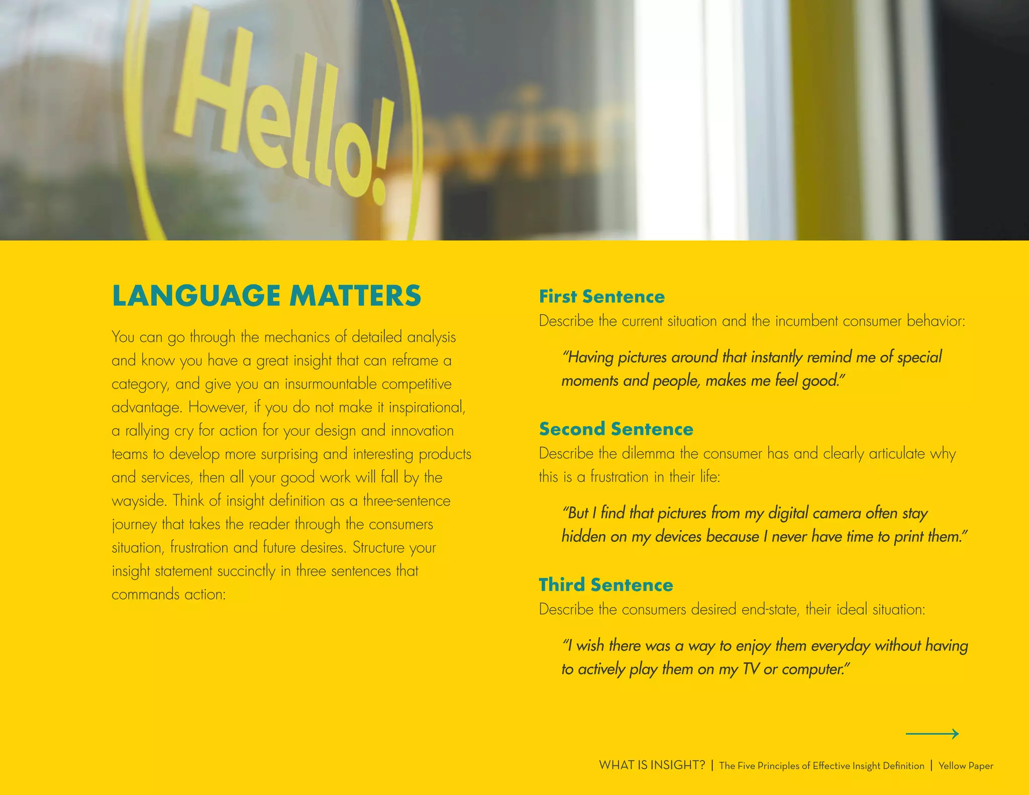LANGUAGE MATTERS
You can go through the mechanics of detailed analysis
and know you have a great insight that can reframe a
category, and give you an insurmountable competitive
advantage. However, if you do not make it inspirational,
a rallying cry for action for your design and innovation
teams to develop more surprising and interesting products
and services, then all your good work will fall by the
wayside. Think of insight definition as a three-sentence
journey that takes the reader through the consumers
situation, frustration and future desires. Structure your
insight statement succinctly in three sentences that
commands action:
First Sentence
Describe the current situation and the incumbent consumer behavior:
“Having pictures around that instantly remind me of special
moments and people, makes me feel good.”
Second Sentence
Describe the dilemma the consumer has and clearly articulate why
this is a frustration in their life:
“But I find that pictures from my digital camera often stay
hidden on my devices because I never have time to print them.”
Third Sentence
Describe the consumers desired end-state, their ideal situation:
“I wish there was a way to enjoy them everyday without having
to actively play them on my TV or computer.”
WHAT IS INSIGHT? | The Five Principles of Effective Insight Definition | Yellow Paper
 