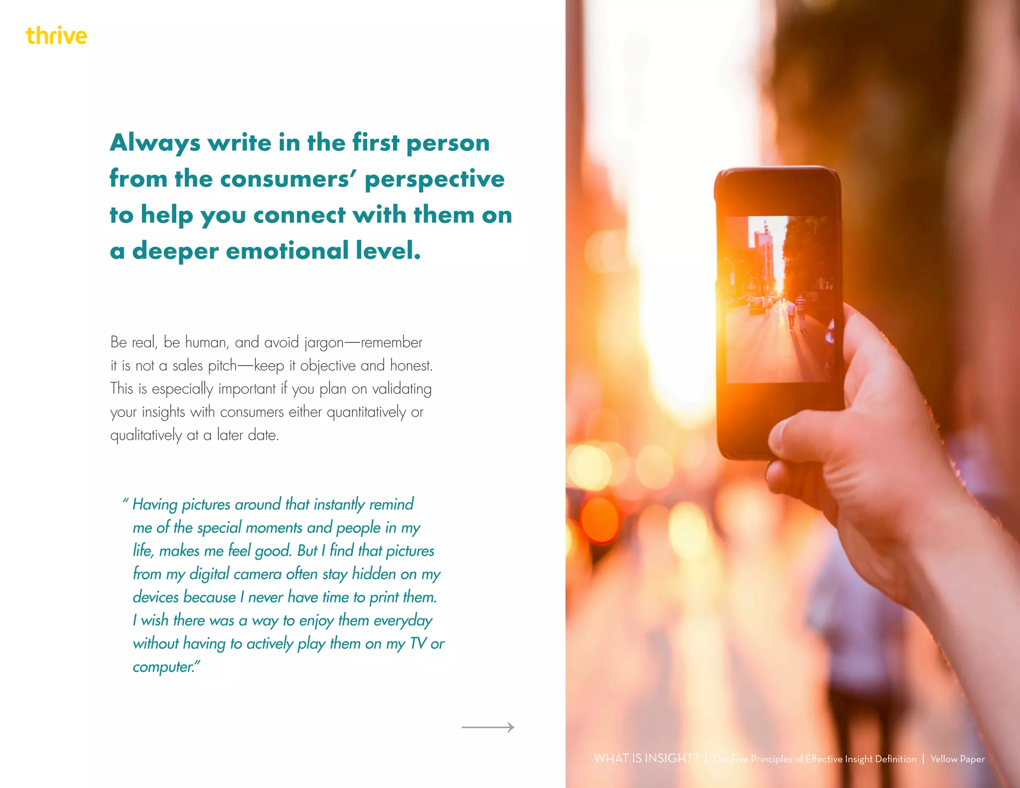 Be real, be human, and avoid jargon — remember
it is not a sales pitch — keep it objective and honest.
This is especially important if you plan on validating
your insights with consumers either quantitatively or
qualitatively at a later date.
“ Having pictures around that instantly remind
me of the special moments and people in my
life, makes me feel good. But I find that pictures
from my digital camera often stay hidden on my
devices because I never have time to print them.
I wish there was a way to enjoy them everyday
without having to actively play them on my TV or
computer.”
WHAT IS INSIGHT? | The Five Principles of Effective Insight Definition | Yellow Paper
Always write in the first person
from the consumers’ perspective
to help you connect with them on
a deeper emotional level.
 