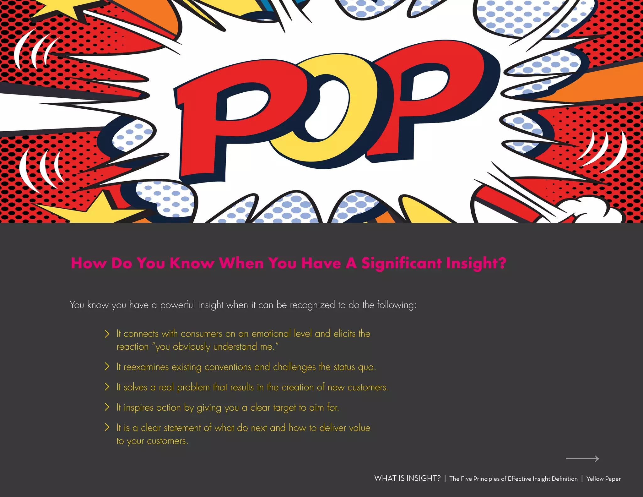You know you have a powerful insight when it can be recognized to do the following:
WHAT IS INSIGHT? | The Five Principles of Effective Insight Definition | Yellow Paper
How Do You Know When You Have A Significant Insight?
›› It connects with consumers on an emotional level and elicits the
reaction “you obviously understand me.”
›› It reexamines existing conventions and challenges the status quo.
›› It solves a real problem that results in the creation of new customers.
›› It inspires action by giving you a clear target to aim for.
›› It is a clear statement of what do next and how to deliver value
to your customers.
 