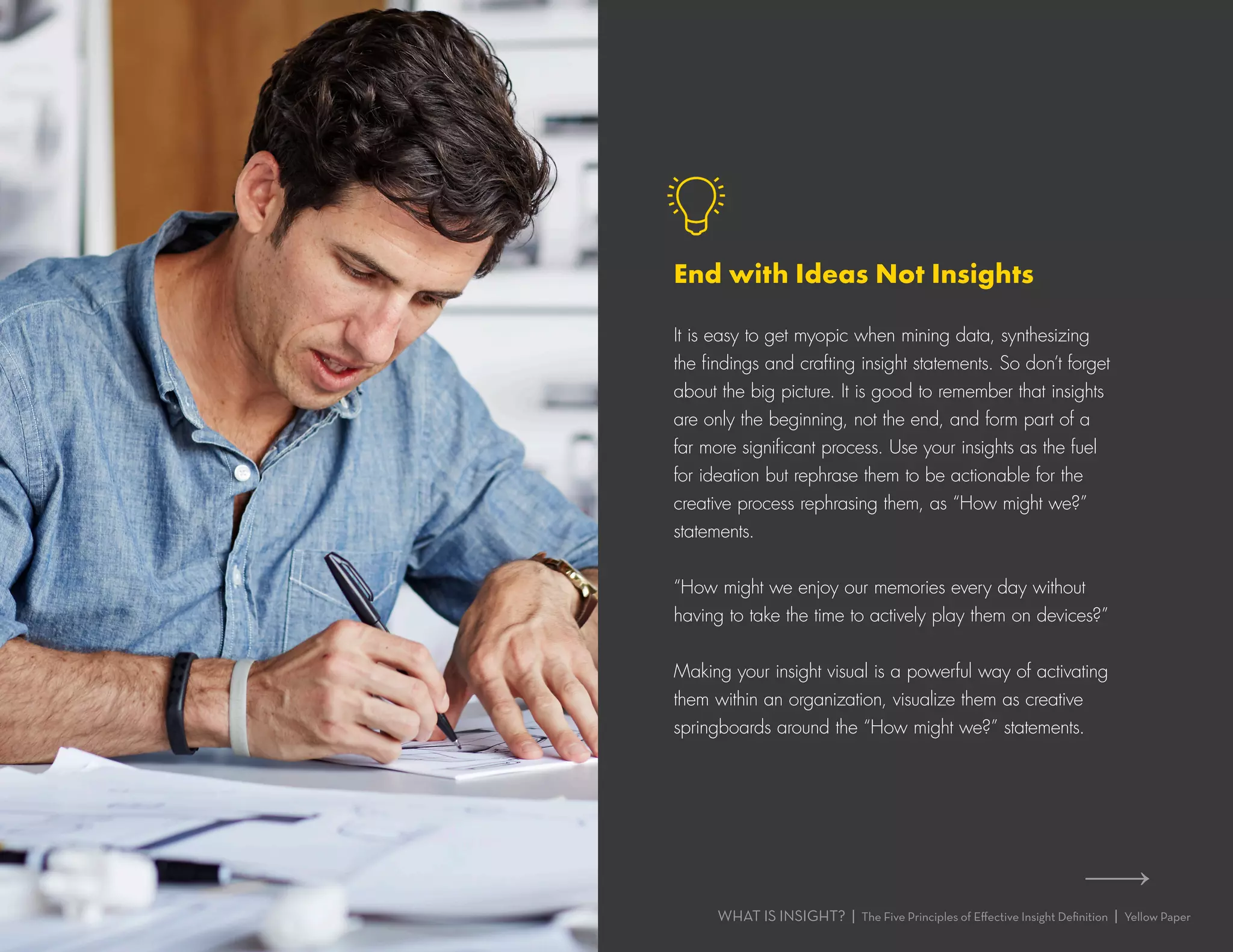 WHAT IS INSIGHT? | The Five Principles of Effective Insight Definition | Yellow Paper
It is easy to get myopic when mining data, synthesizing
the findings and crafting insight statements. So don’t forget
about the big picture. It is good to remember that insights
are only the beginning, not the end, and form part of a
far more significant process. Use your insights as the fuel
for ideation but rephrase them to be actionable for the
creative process rephrasing them, as “How might we?”
statements.
“How might we enjoy our memories every day without
having to take the time to actively play them on devices?”
Making your insight visual is a powerful way of activating
them within an organization, visualize them as creative
springboards around the “How might we?” statements.
End with Ideas Not Insights
 